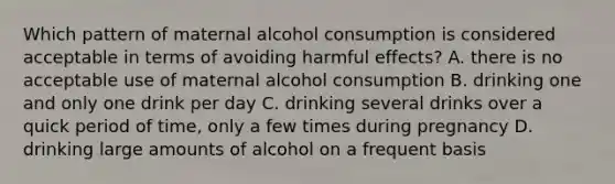 Which pattern of maternal alcohol consumption is considered acceptable in terms of avoiding harmful effects? A. there is no acceptable use of maternal alcohol consumption B. drinking one and only one drink per day C. drinking several drinks over a quick period of time, only a few times during pregnancy D. drinking large amounts of alcohol on a frequent basis