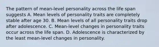 The pattern of mean-level personality across the life span suggests A. Mean levels of personality traits are completely stable after age 30. B. Mean levels of all personality traits drop after adolescence. C. Mean-level changes in personality traits occur across the life span. D. Adolescence is characterized by the least mean-level changes in personality.