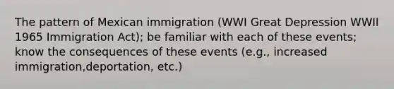 The pattern of Mexican immigration (WWI Great Depression WWII 1965 Immigration Act); be familiar with each of these events; know the consequences of these events (e.g., increased immigration,deportation, etc.)