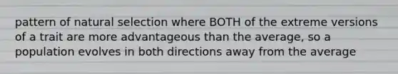 pattern of natural selection where BOTH of the extreme versions of a trait are more advantageous than the average, so a population evolves in both directions away from the average