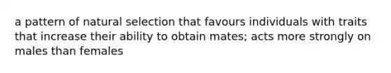 a pattern of natural selection that favours individuals with traits that increase their ability to obtain mates; acts more strongly on males than females