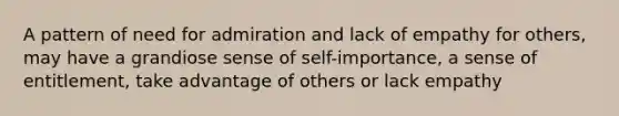 A pattern of need for admiration and lack of empathy for others, may have a grandiose sense of self-importance, a sense of entitlement, take advantage of others or lack empathy