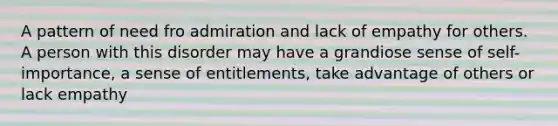 A pattern of need fro admiration and lack of empathy for others. A person with this disorder may have a grandiose sense of self-importance, a sense of entitlements, take advantage of others or lack empathy