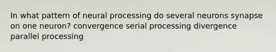 In what pattern of neural processing do several neurons synapse on one neuron? convergence serial processing divergence parallel processing