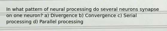 In what pattern of neural processing do several neurons synapse on one neuron? a) Divergence b) Convergence c) Serial processing d) Parallel processing