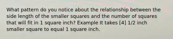 What pattern do you notice about the relationship between the side length of the smaller squares and the number of squares that will fit in 1 square inch? Example It takes [4] 1/2 inch smaller square to equal 1 square inch.