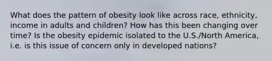 What does the pattern of obesity look like across race, ethnicity, income in adults and children? How has this been changing over time? Is the obesity epidemic isolated to the U.S./North America, i.e. is this issue of concern only in developed nations?