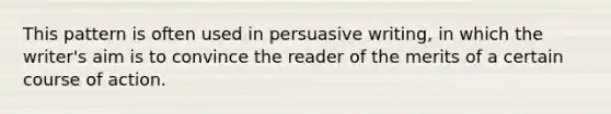 This pattern is often used in persuasive writing, in which the writer's aim is to convince the reader of the merits of a certain course of action.