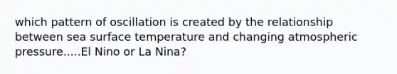 which pattern of oscillation is created by the relationship between sea surface temperature and changing atmospheric pressure.....El Nino or La Nina?