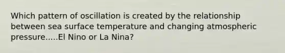 Which pattern of oscillation is created by the relationship between sea <a href='https://www.questionai.com/knowledge/kkV3ggZUFU-surface-temperature' class='anchor-knowledge'>surface temperature</a> and changing atmospheric pressure.....El Nino or La Nina?