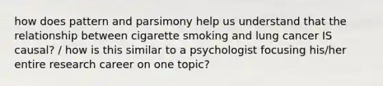 how does pattern and parsimony help us understand that the relationship between cigarette smoking and lung cancer IS causal? / how is this similar to a psychologist focusing his/her entire research career on one topic?