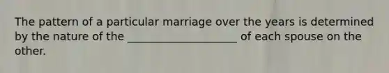 The pattern of a particular marriage over the years is determined by the nature of the ____________________ of each spouse on the other.