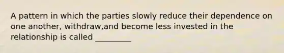 A pattern in which the parties slowly reduce their dependence on one another, withdraw,and become less invested in the relationship is called _________