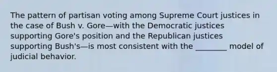 The pattern of partisan voting among Supreme Court justices in the case of Bush v. Gore—with the Democratic justices supporting Gore's position and the Republican justices supporting Bush's—is most consistent with the ________ model of judicial behavior.