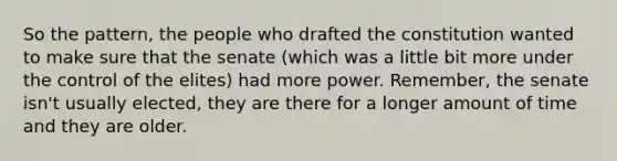 So the pattern, the people who drafted the constitution wanted to make sure that the senate (which was a little bit more under the control of the elites) had more power. Remember, the senate isn't usually elected, they are there for a longer amount of time and they are older.