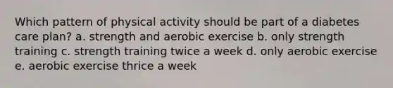 Which pattern of physical activity should be part of a diabetes care plan? a. strength and aerobic exercise b. only strength training c. strength training twice a week d. only aerobic exercise e. aerobic exercise thrice a week