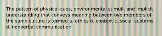 The pattern of physical cues, environmental stimuli, and implicit understanding that conveys meaning between two members of the same culture is termed a. ethics b. context c. social customs d. nonverbal communication