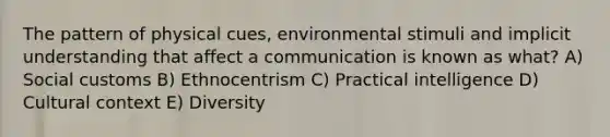 The pattern of physical cues, environmental stimuli and implicit understanding that affect a communication is known as what? A) Social customs B) Ethnocentrism C) Practical intelligence D) Cultural context E) Diversity