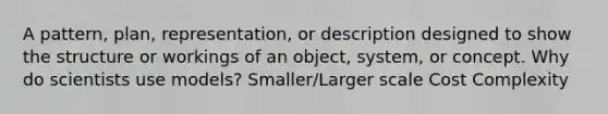 A pattern, plan, representation, or description designed to show the structure or workings of an object, system, or concept. Why do scientists use models? Smaller/Larger scale Cost Complexity