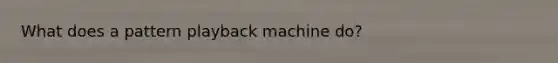 What does a pattern playback machine do?