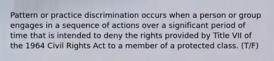 Pattern or practice discrimination occurs when a person or group engages in a sequence of actions over a significant period of time that is intended to deny the rights provided by Title VII of the 1964 Civil Rights Act to a member of a protected class. (T/F)