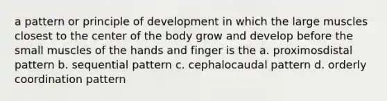 a pattern or principle of development in which the large muscles closest to the center of the body grow and develop before the small muscles of the hands and finger is the a. proximosdistal pattern b. sequential pattern c. cephalocaudal pattern d. orderly coordination pattern