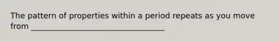 The pattern of properties within a period repeats as you move from __________________________________