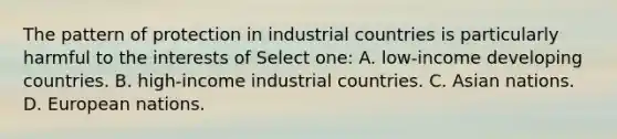 The pattern of protection in industrial countries is particularly harmful to the interests of Select one: A. low-income developing countries. B. high-income industrial countries. C. Asian nations. D. European nations.