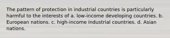 The pattern of protection in industrial countries is particularly harmful to the interests of a. low-income developing countries. b. European nations. c. high-income industrial countries. d. Asian nations.