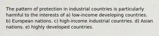 The pattern of protection in industrial countries is particularly harmful to the interests of a) low-income developing countries. b) European nations. c) high-income industrial countries. d) Asian nations. e) highly developed countries.