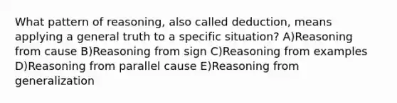 What pattern of reasoning, also called deduction, means applying a general truth to a specific situation? A)Reasoning from cause B)Reasoning from sign C)Reasoning from examples D)Reasoning from parallel cause E)Reasoning from generalization