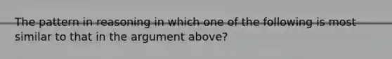 The pattern in reasoning in which one of the following is most similar to that in the argument above?