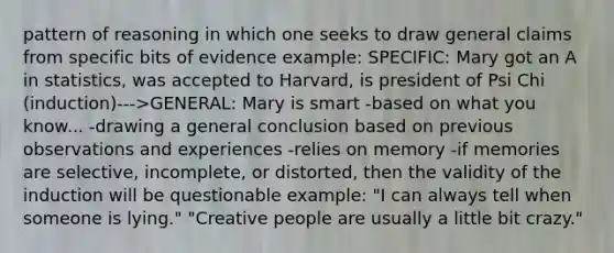 pattern of reasoning in which one seeks to draw general claims from specific bits of evidence example: SPECIFIC: Mary got an A in statistics, was accepted to Harvard, is president of Psi Chi (induction)--->GENERAL: Mary is smart -based on what you know... -drawing a general conclusion based on previous observations and experiences -relies on memory -if memories are selective, incomplete, or distorted, then the validity of the induction will be questionable example: "I can always tell when someone is lying." "Creative people are usually a little bit crazy."