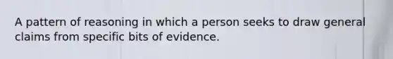 A pattern of reasoning in which a person seeks to draw general claims from specific bits of evidence.