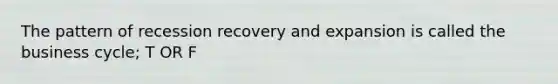 The pattern of recession recovery and expansion is called the business cycle; T OR F