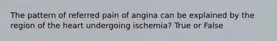 The pattern of referred pain of angina can be explained by the region of the heart undergoing ischemia? True or False