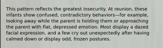 This pattern reflects the greatest insecurity. At reunion, these infants show confused, contradictory behaviors—for example, looking away while the parent is holding them or approaching the parent with flat, depressed emotion. Most display a dazed facial expression, and a few cry out unexpectedly after having calmed down or display odd, frozen postures.