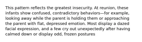 This pattern reflects the greatest insecurity. At reunion, these infants show confused, contradictory behaviors—for example, looking away while the parent is holding them or approaching the parent with flat, depressed emotion. Most display a dazed facial expression, and a few cry out unexpectedly after having calmed down or display odd, frozen postures