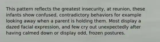 This pattern reflects the greatest insecurity, at reunion, these infants show confused, contradictory behaviors for example looking away when a parent is holding them. Most display a dazed facial expression, and few cry out unexpectedly after having calmed down or display odd, frozen postures.