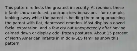 This pattern reflects the greatest insecurity. At reunion, these infants show confused, contradictory behaviors—for example, looking away while the parent is holding them or approaching the parent with flat, depressed emotion. Most display a dazed facial expression, and a few cry out unexpectedly after having calmed down or display odd, frozen postures. About 15 percent of North American infants in middle-SES families show this pattern.