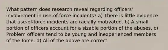 What pattern does research reveal regarding officers' involvement in use-of-force incidents? a) There is little evidence that use-of-force incidents are racially motivated. b) A small portion of officers account for a sizable portion of the abuses. c) Problem officers tend to be young and inexperienced members of the force. d) All of the above are correct