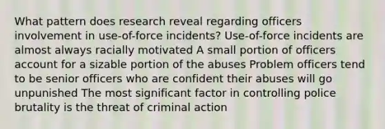 What pattern does research reveal regarding officers involvement in use-of-force incidents? Use-of-force incidents are almost always racially motivated A small portion of officers account for a sizable portion of the abuses Problem officers tend to be senior officers who are confident their abuses will go unpunished The most significant factor in controlling police brutality is the threat of criminal action