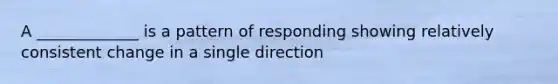 A _____________ is a pattern of responding showing relatively consistent change in a single direction