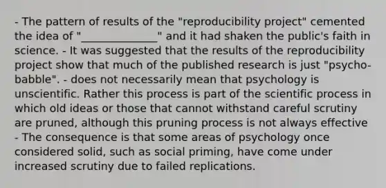 - The pattern of results of the "reproducibility project" cemented the idea of "______________" and it had shaken the public's faith in science. - It was suggested that the results of the reproducibility project show that much of the published research is just "psycho-babble". - does not necessarily mean that psychology is unscientific. Rather this process is part of the scientific process in which old ideas or those that cannot withstand careful scrutiny are pruned, although this pruning process is not always effective - The consequence is that some areas of psychology once considered solid, such as social priming, have come under increased scrutiny due to failed replications.