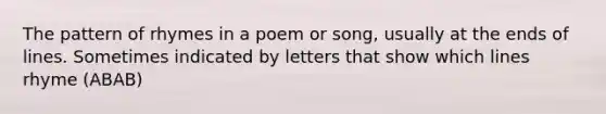 The pattern of rhymes in a poem or song, usually at the ends of lines. Sometimes indicated by letters that show which lines rhyme (ABAB)