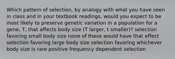 Which pattern of selection, by analogy with what you have seen in class and in your textbook readings, would you expect to be most likely to preserve genetic variation in a population for a gene, T, that affects body size (T larger, t smaller)? selection favoring small body size none of these would have that effect selection favoring large body size selection favoring whichever body size is rare positive frequency dependent selection