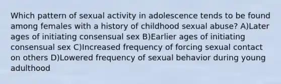 Which pattern of sexual activity in adolescence tends to be found among females with a history of childhood sexual abuse? A)Later ages of initiating consensual sex B)Earlier ages of initiating consensual sex C)Increased frequency of forcing sexual contact on others D)Lowered frequency of sexual behavior during young adulthood