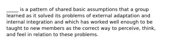 _____ is a pattern of shared basic assumptions that a group learned as it solved its problems of external adaptation and internal integration and which has worked well enough to be taught to new members as the correct way to perceive, think, and feel in relation to these problems.​