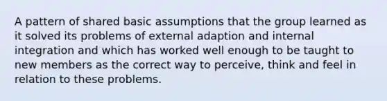 A pattern of shared basic assumptions that the group learned as it solved its problems of external adaption and internal integration and which has worked well enough to be taught to new members as the correct way to perceive, think and feel in relation to these problems.