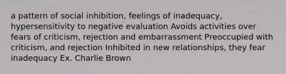 a pattern of social inhibition, feelings of inadequacy, hypersensitivity to negative evaluation Avoids activities over fears of criticism, rejection and embarrassment Preoccupied with criticism, and rejection Inhibited in new relationships, they fear inadequacy Ex. Charlie Brown